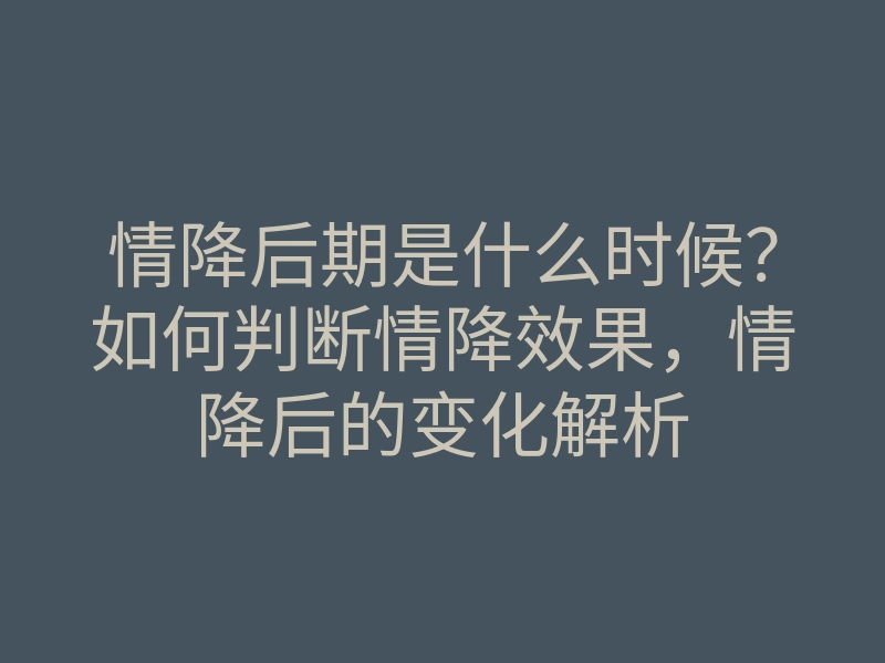 情降后期是什么时候?如何判断情降效果,情降后的变化解析