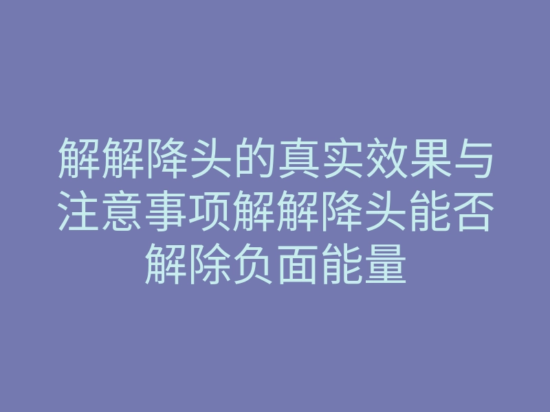 解解降头的真实效果与注意事项解解降头能否解除负面能量