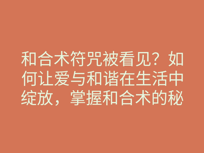 和合术符咒被看见?如何让爱与和谐在生活中绽放,掌握和合术的秘密
