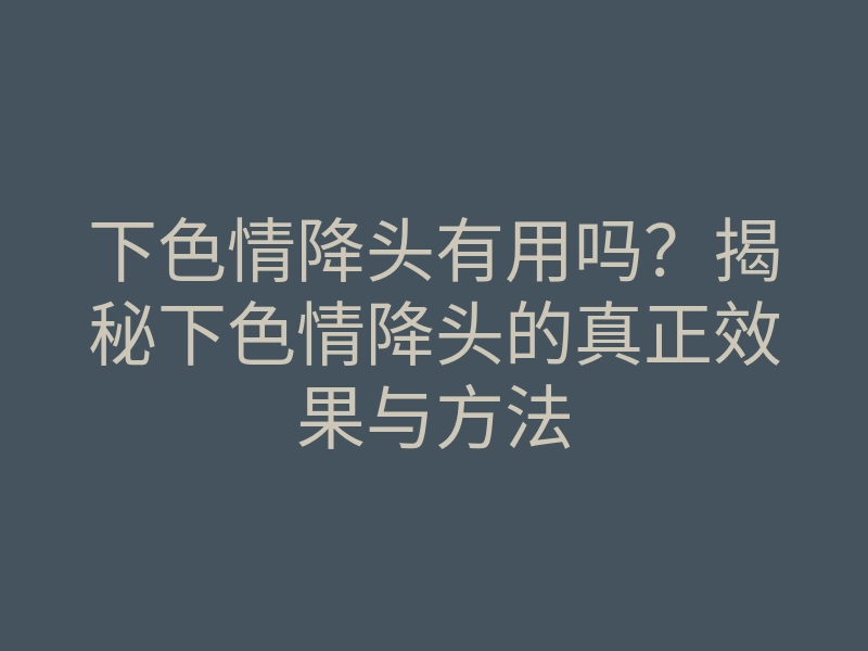 下色情降头有用吗?揭秘下色情降头的真正效果与方法