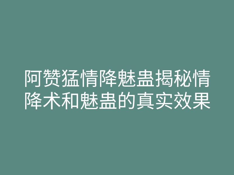 阿赞猛情降魅蛊揭秘情降术和魅蛊的真实效果