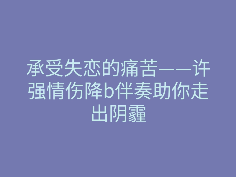 承受失恋的痛苦——许强情伤降b伴奏助你走出阴霾