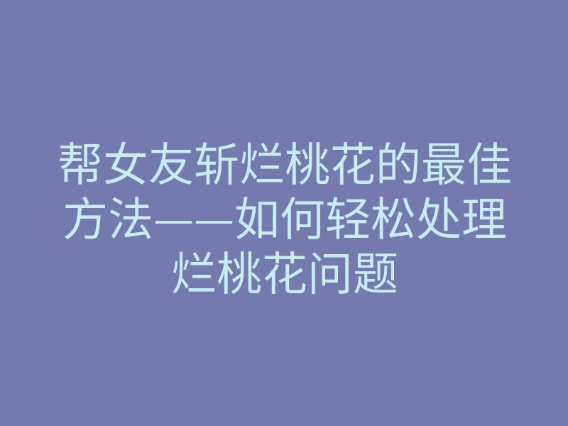 帮女友斩烂桃花的最佳方法——如何轻松处理烂桃花问题