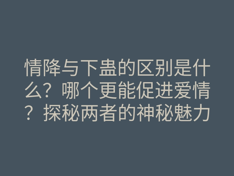 情降与下蛊的区别是什么?哪个更能促进爱情?探秘两者的神秘魅力!