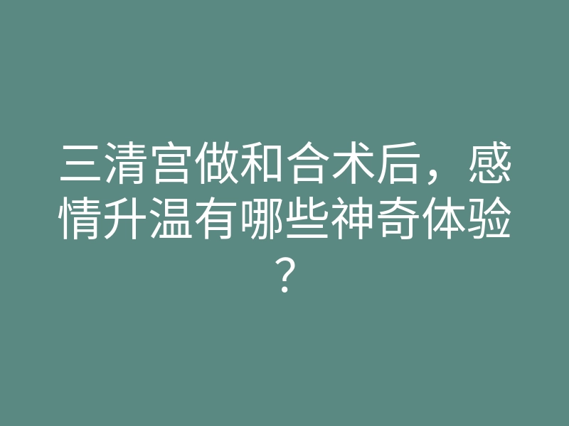 三清宫做和合术后,感情升温有哪些神奇体验?