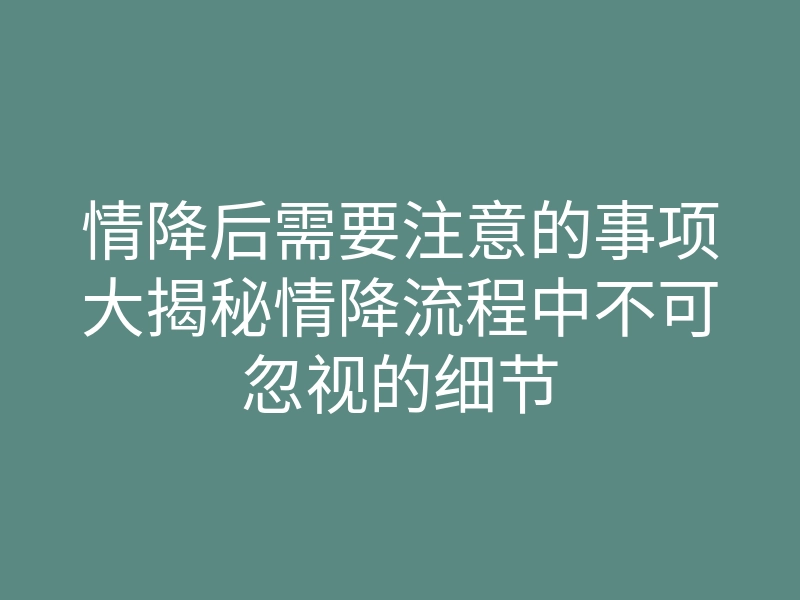 情降后需要注意的事项大揭秘情降流程中不可忽视的细节