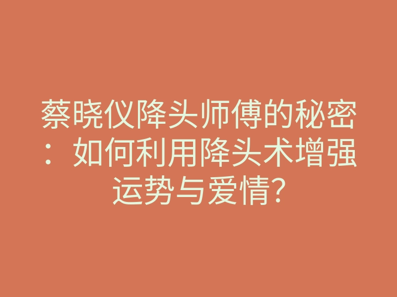 蔡晓仪降头师傅的秘密:如何利用降头术增强运势与爱情?