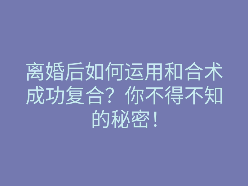 离婚后如何运用和合术成功复合?你不得不知的秘密!
