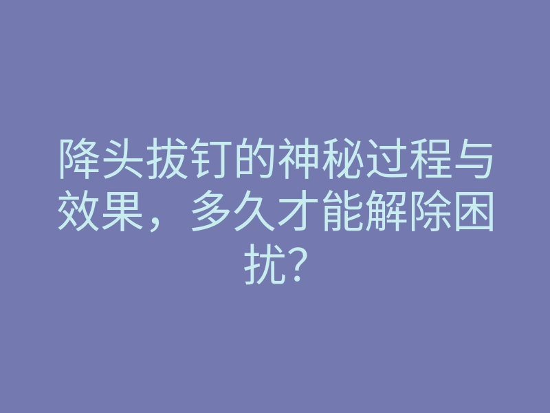 降头拔钉的神秘过程与效果,多久才能解除困扰?