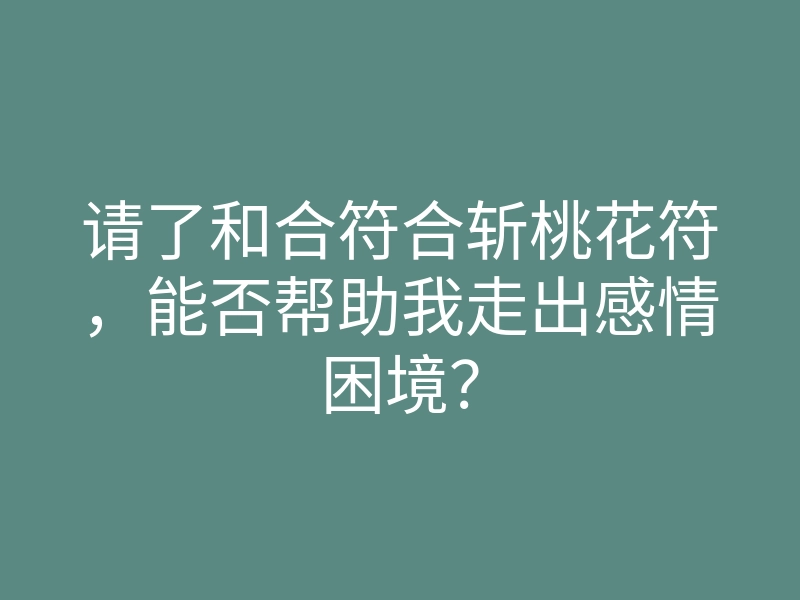 请了和合符合斩桃花符,能否帮助我走出感情困境?
