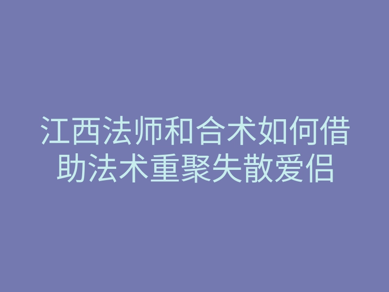 江西法师和合术如何借助法术重聚失散爱侣
