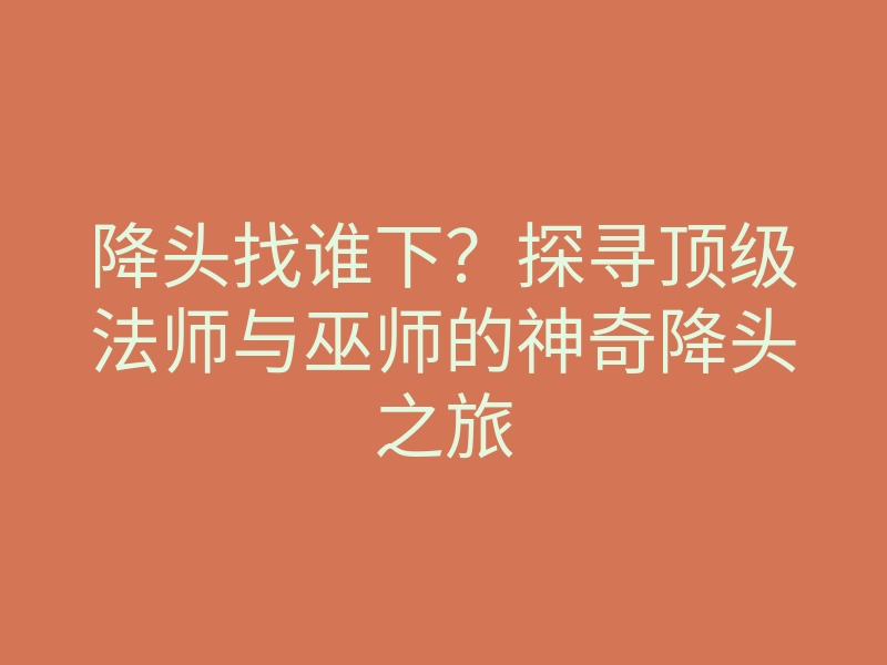 降头找谁下?探寻顶级法师与巫师的神奇降头之旅