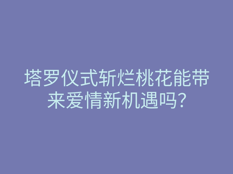 塔罗仪式斩烂桃花能带来爱情新机遇吗?