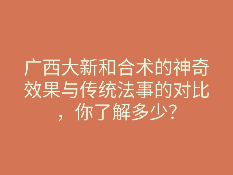 广西大新和合术的神奇效果与传统法事的对比,你了解多少?