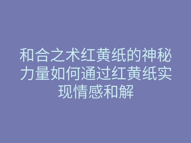 和合之术红黄纸的神秘力量如何通过红黄纸实现情感和解