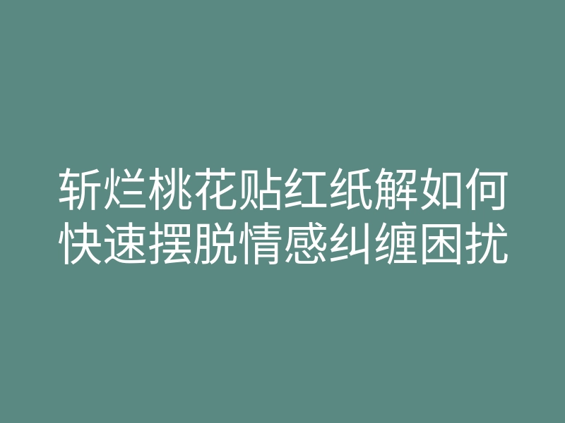 斩烂桃花贴红纸解如何快速摆脱情感纠缠困扰