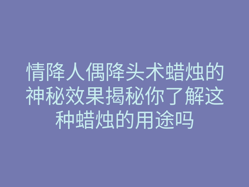 情降人偶降头术蜡烛的神秘效果揭秘你了解这种蜡烛的用途吗