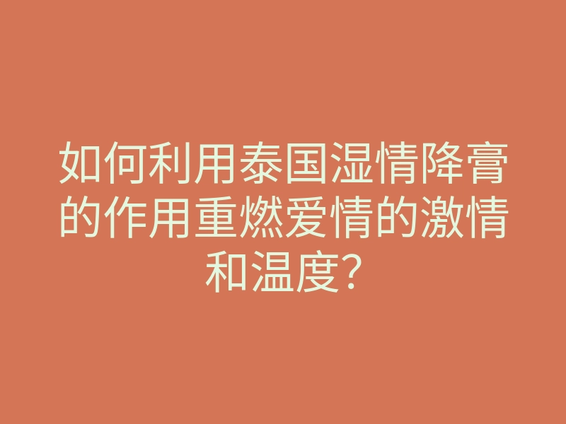 如何利用泰国湿情降膏的作用重燃爱情的激情和温度?