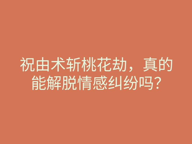 祝由术斩桃花劫,真的能解脱情感纠纷吗?
