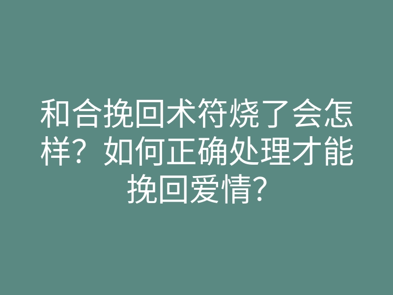 和合挽回术符烧了会怎样?如何正确处理才能挽回爱情?