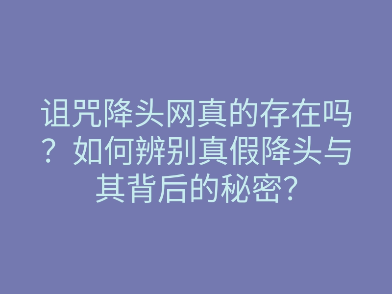 诅咒降头网真的存在吗?如何辨别真假降头与其背后的秘密?