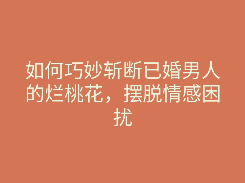 如何巧妙斩断已婚男人的烂桃花,摆脱情感困扰