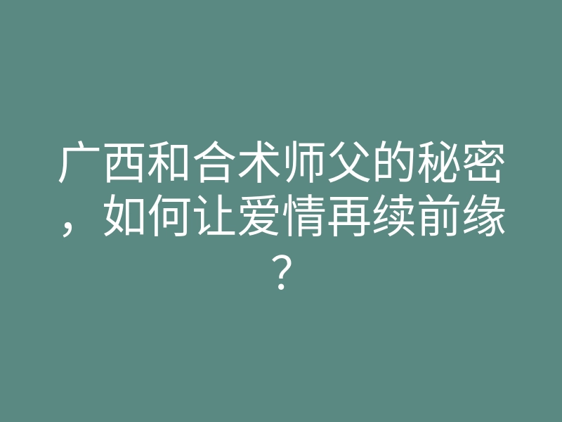广西和合术师父的秘密，如何让爱情再续前缘？