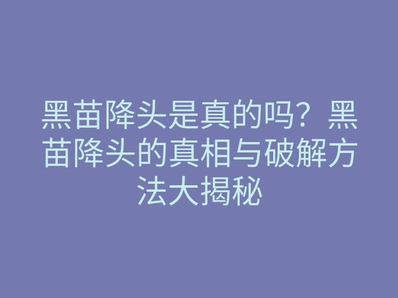 黑苗降头是真的吗?黑苗降头的真相与破解方法大揭秘