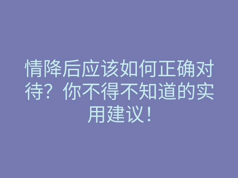 情降后应该如何正确对待?你不得不知道的实用建议!