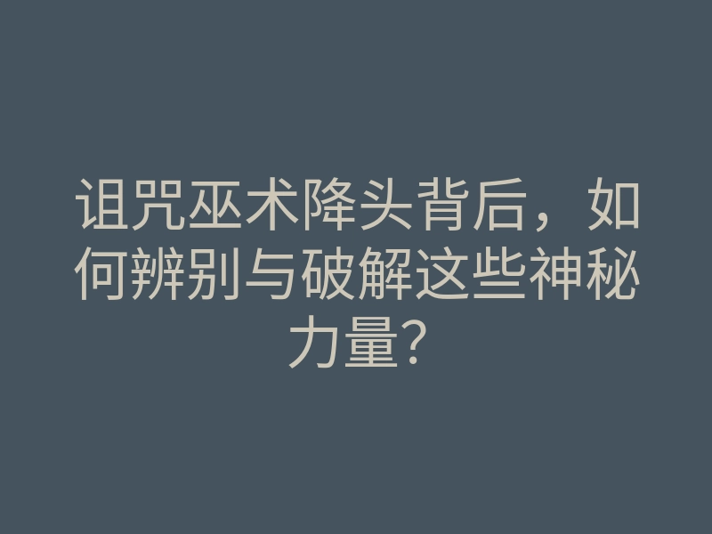 诅咒巫术降头背后,如何辨别与破解这些神秘力量?
