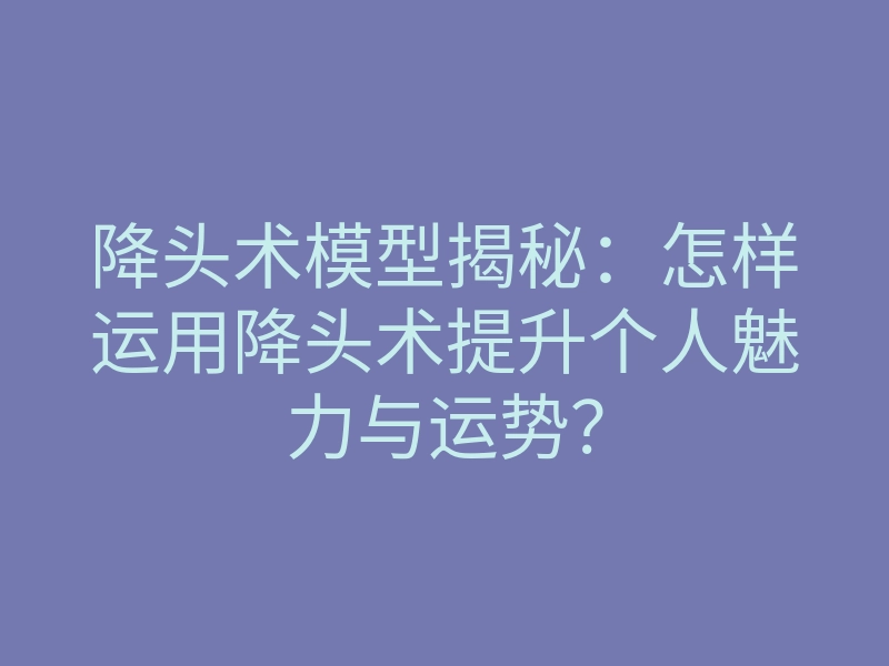降头术模型揭秘:怎样运用降头术提升个人魅力与运势?