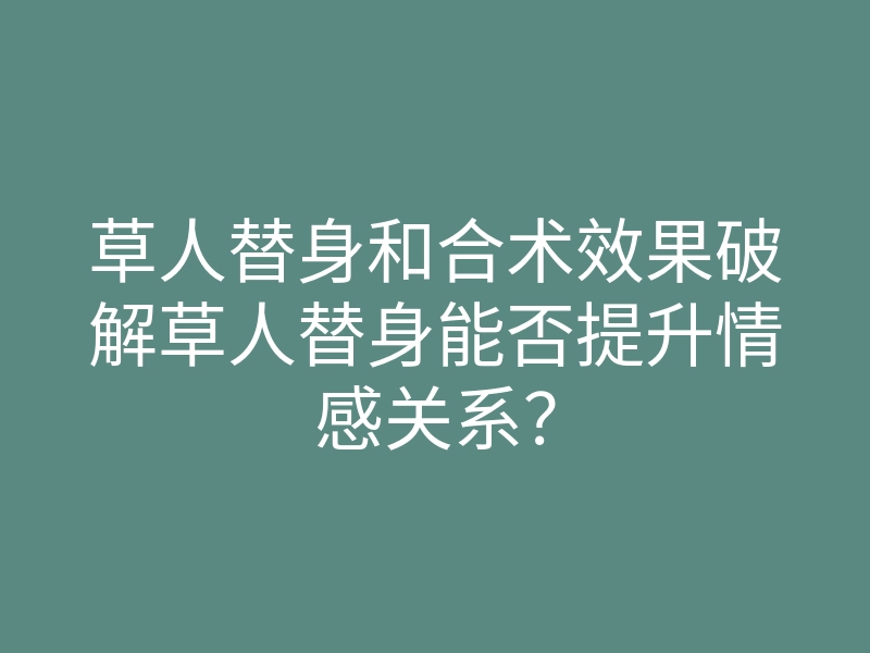 草人替身和合术效果破解草人替身能否提升情感关系?