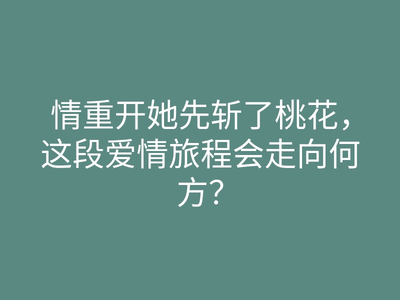 情重开她先斩了桃花,这段爱情旅程会走向何方?