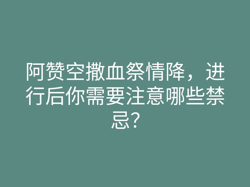 阿赞空撒血祭情降，进行后你需要注意哪些禁忌？