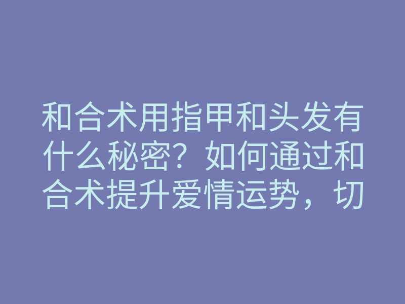 和合术用指甲和头发有什么秘密？如何通过和合术提升爱情运势，切勿错过！