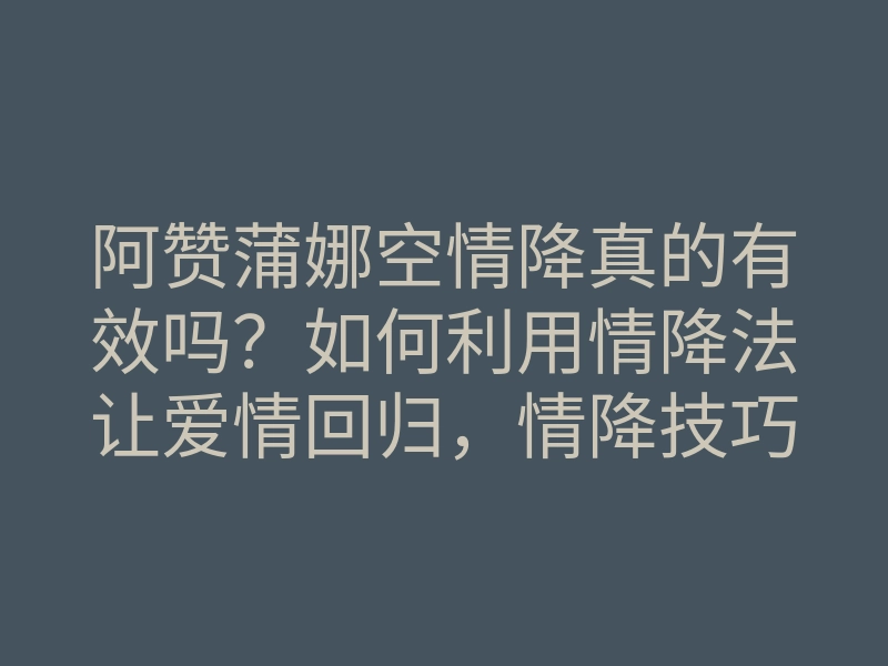 阿赞蒲娜空情降真的有效吗？如何利用情降法让爱情回归，情降技巧分享