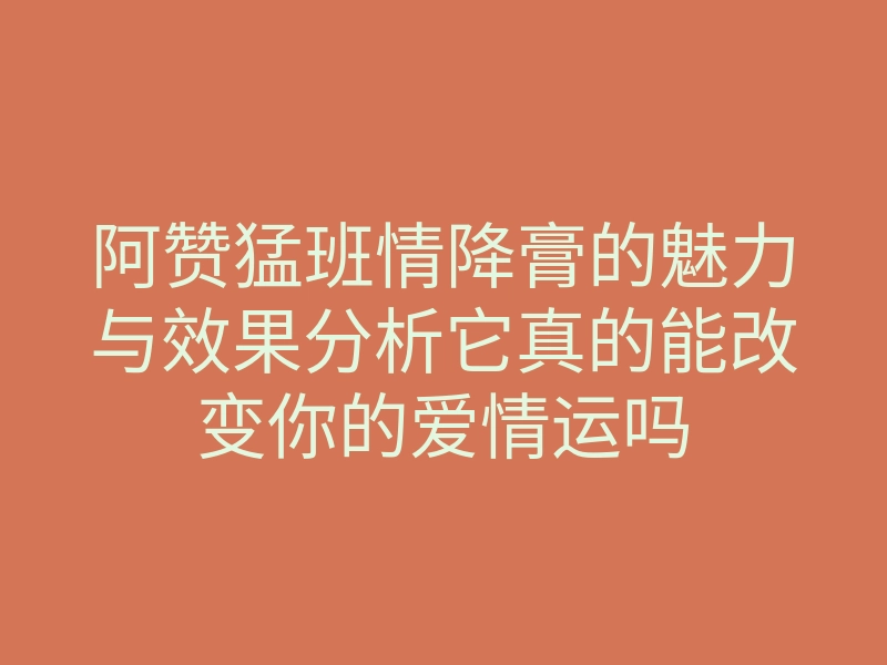 阿赞猛班情降膏的魅力与效果分析它真的能改变你的爱情运吗