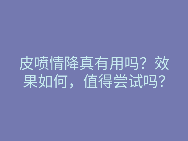 皮喷情降真有用吗?效果如何,值得尝试吗?