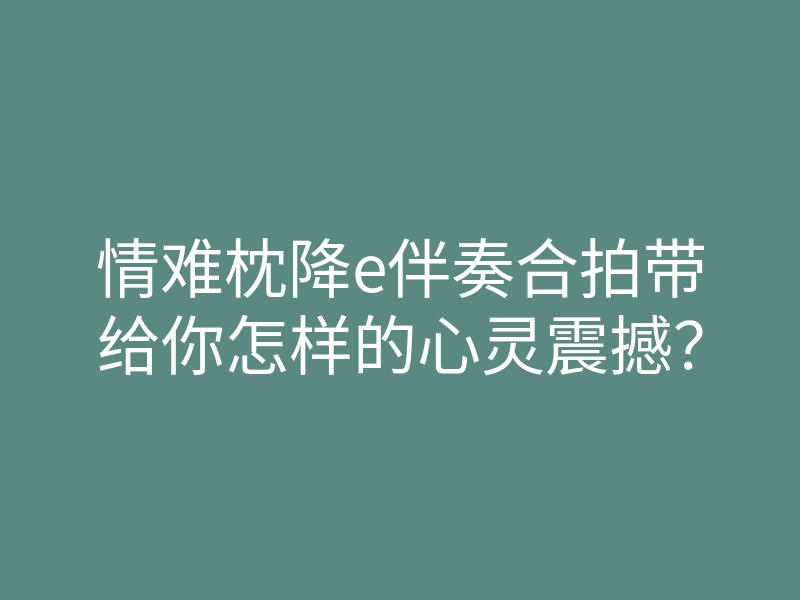 情难枕降e伴奏合拍带给你怎样的心灵震撼?