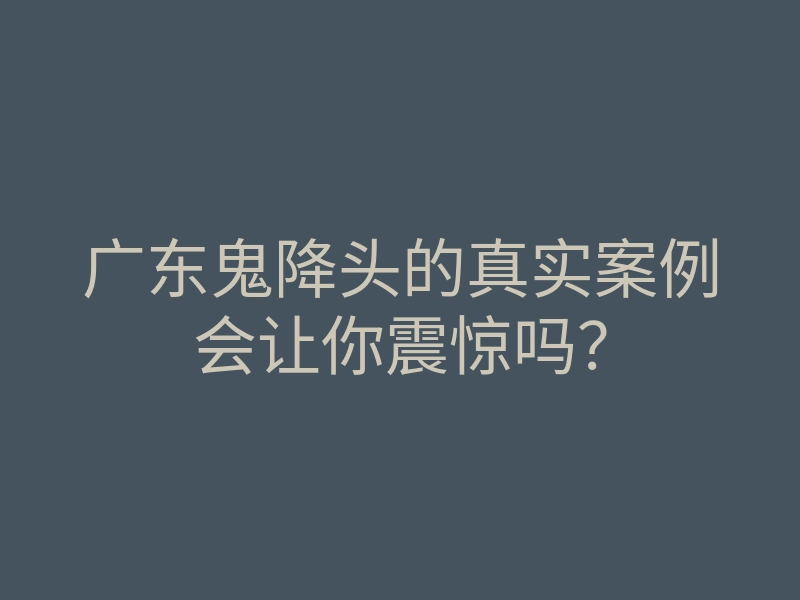 广东鬼降头的真实案例会让你震惊吗？