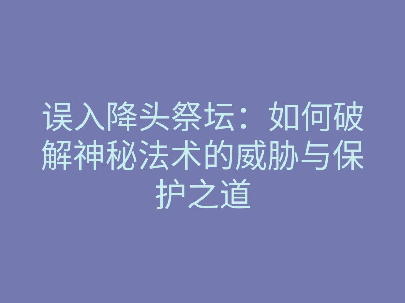 误入降头祭坛:如何破解神秘法术的威胁与保护之道
