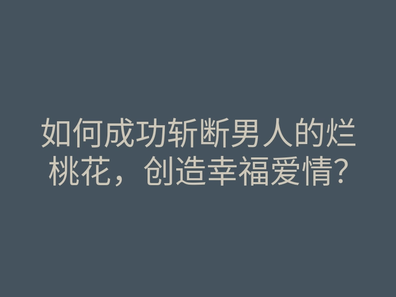如何成功斩断男人的烂桃花,创造幸福爱情?