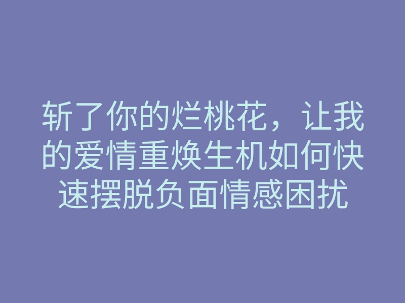斩了你的烂桃花,让我的爱情重焕生机如何快速摆脱负面情感困扰