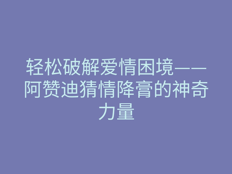 轻松破解爱情困境——阿赞迪猜情降膏的神奇力量