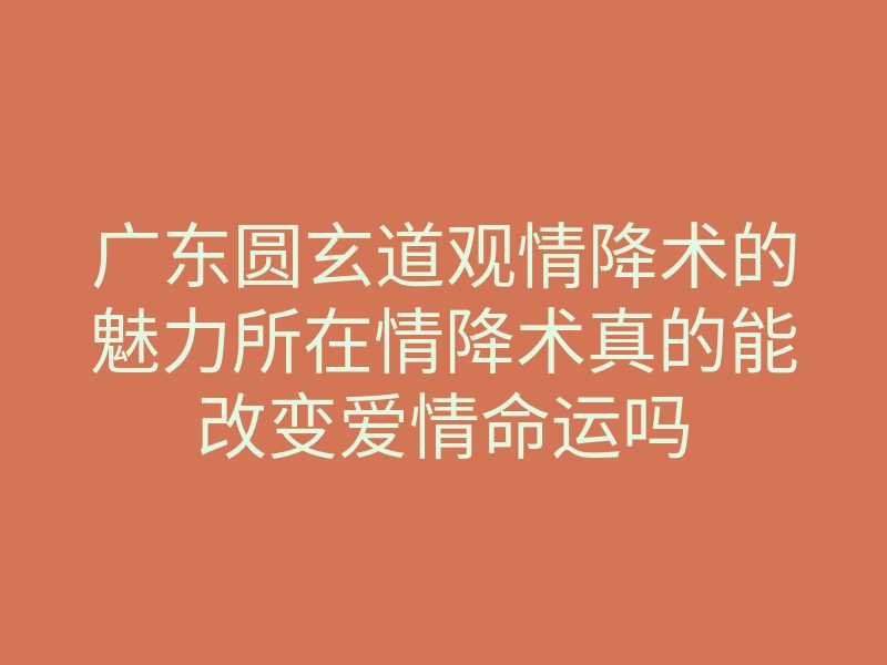 广东圆玄道观情降术的魅力所在情降术真的能改变爱情命运吗
