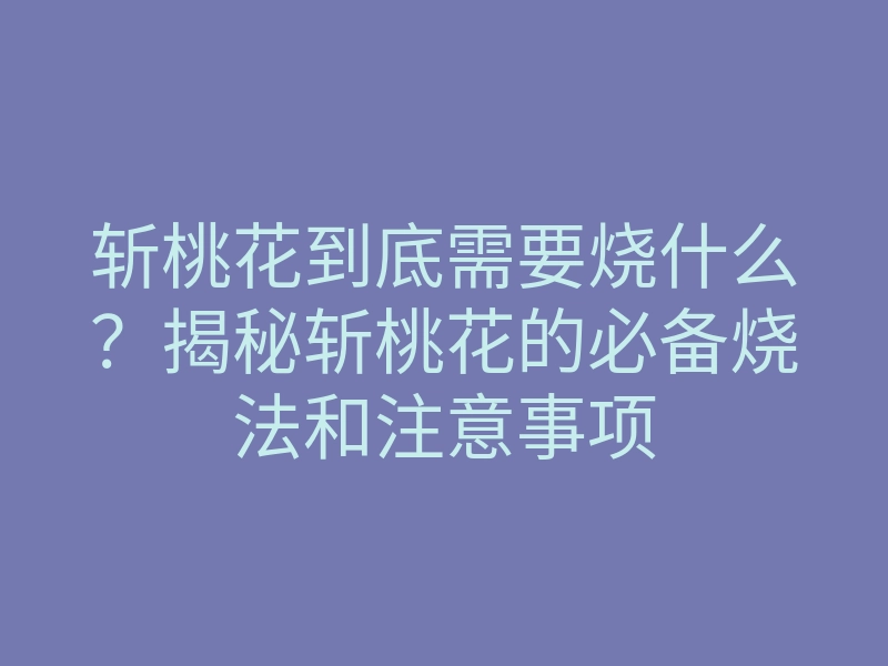 斩桃花到底需要烧什么？揭秘斩桃花的必备烧法和注意事项