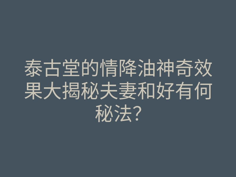 泰古堂的情降油神奇效果大揭秘夫妻和好有何秘法?