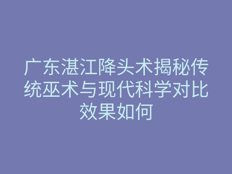 广东湛江降头术揭秘传统巫术与现代科学对比效果如何