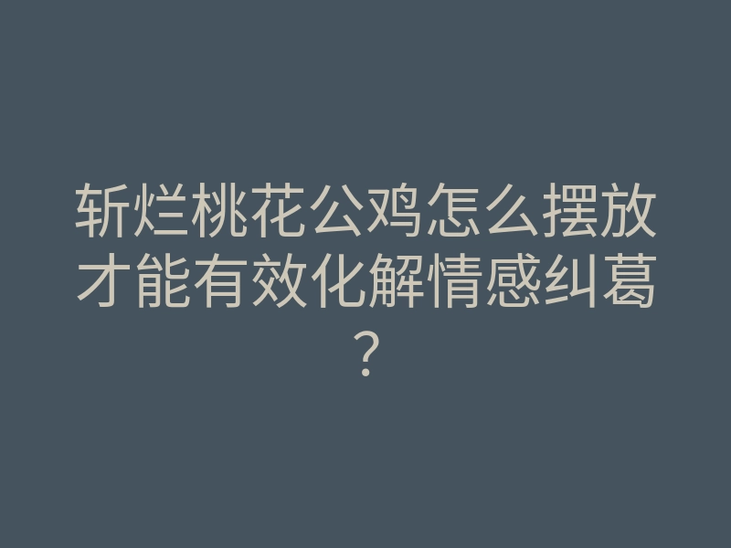 斩烂桃花公鸡怎么摆放才能有效化解情感纠葛?