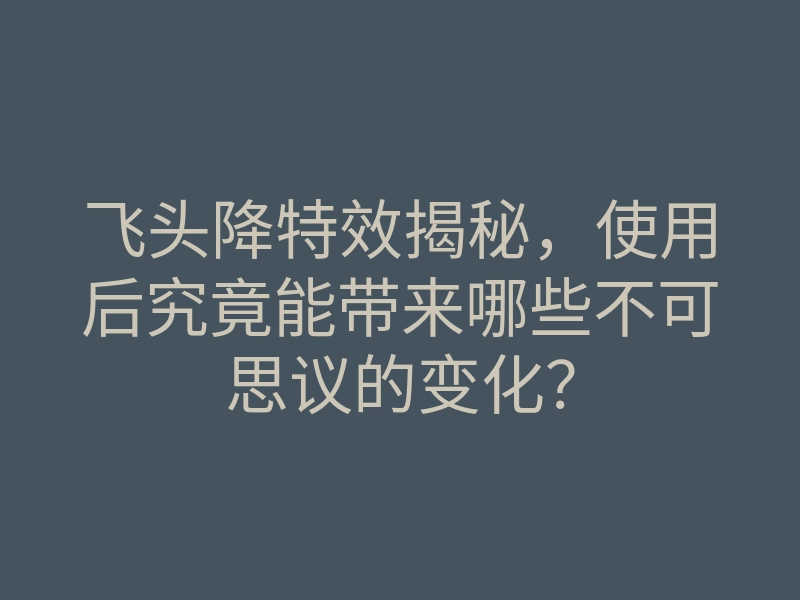 飞头降特效揭秘，使用后究竟能带来哪些不可思议的变化？